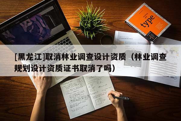 [黑龍江]取消林業(yè)調查設計資質（林業(yè)調查規(guī)劃設計資質證書取消了嗎）