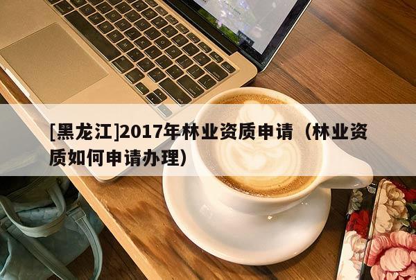 [黑龍江]2017年林業(yè)資質(zhì)申請（林業(yè)資質(zhì)如何申請辦理）