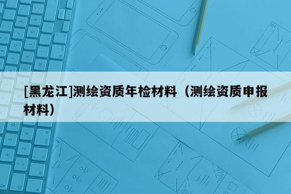 [黑龍江]測(cè)繪資質(zhì)年檢材料（測(cè)繪資質(zhì)申報(bào)材料）