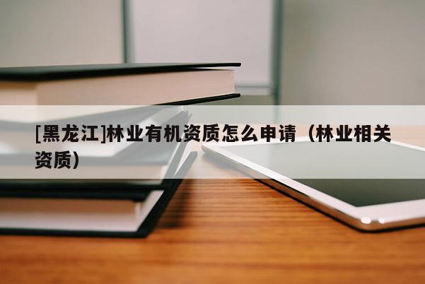 [黑龍江]林業(yè)有機資質(zhì)怎么申請（林業(yè)相關資質(zhì)）