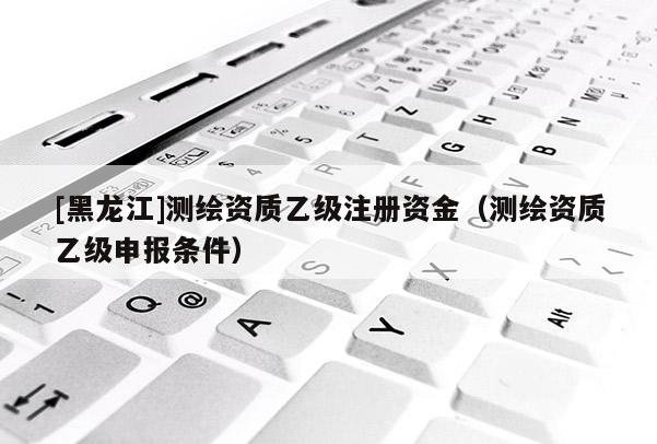 [黑龍江]測(cè)繪資質(zhì)乙級(jí)注冊(cè)資金（測(cè)繪資質(zhì)乙級(jí)申報(bào)條件）