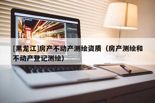 [黑龍江]房產(chǎn)不動(dòng)產(chǎn)測(cè)繪資質(zhì)（房產(chǎn)測(cè)繪和不動(dòng)產(chǎn)登記測(cè)繪）