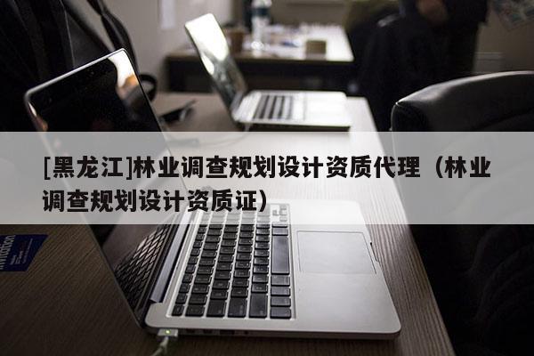 [黑龍江]林業(yè)調(diào)查規(guī)劃設(shè)計資質(zhì)代理（林業(yè)調(diào)查規(guī)劃設(shè)計資質(zhì)證）