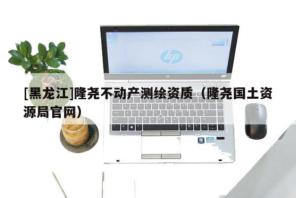 [黑龍江]隆堯不動(dòng)產(chǎn)測(cè)繪資質(zhì)（隆堯國(guó)土資源局官網(wǎng)）