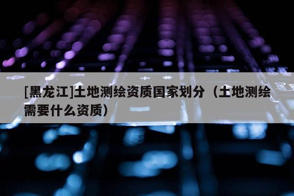 [黑龍江]土地測繪資質(zhì)國家劃分（土地測繪需要什么資質(zhì)）