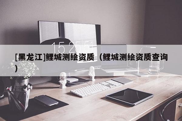 [黑龍江]鯉城測繪資質(zhì)（鯉城測繪資質(zhì)查詢）