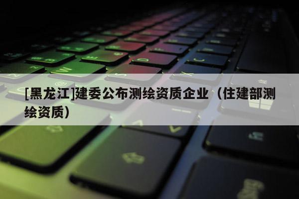 [黑龍江]建委公布測(cè)繪資質(zhì)企業(yè)（住建部測(cè)繪資質(zhì)）