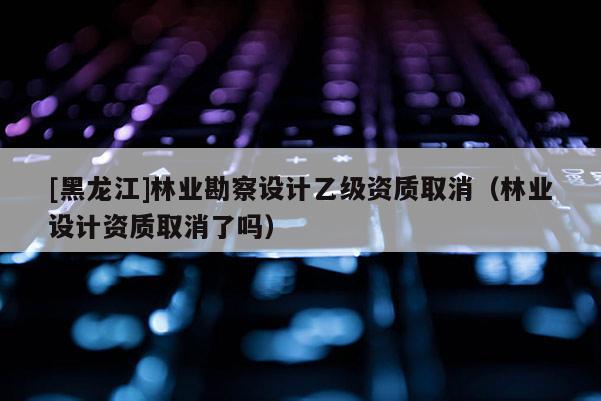 [黑龍江]林業(yè)勘察設(shè)計(jì)乙級(jí)資質(zhì)取消（林業(yè)設(shè)計(jì)資質(zhì)取消了嗎）