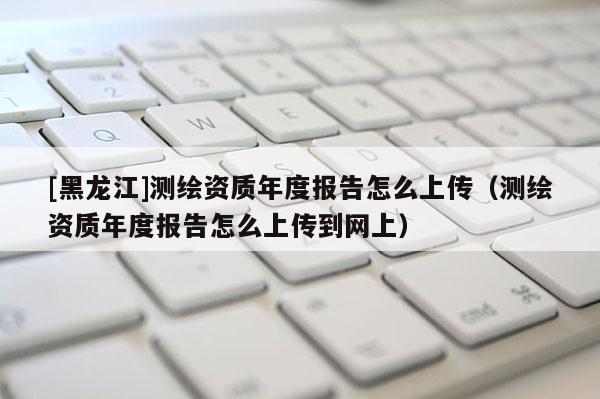 [黑龍江]測(cè)繪資質(zhì)年度報(bào)告怎么上傳（測(cè)繪資質(zhì)年度報(bào)告怎么上傳到網(wǎng)上）