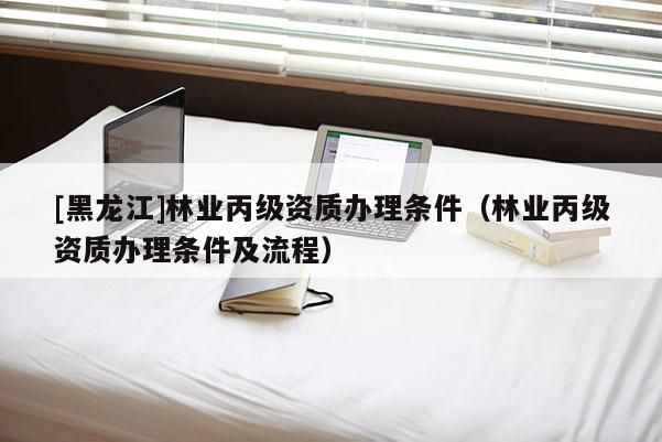 [黑龍江]林業(yè)丙級資質(zhì)辦理條件（林業(yè)丙級資質(zhì)辦理條件及流程）