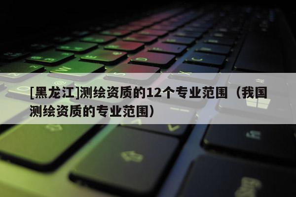 [黑龍江]測(cè)繪資質(zhì)的12個(gè)專業(yè)范圍（我國(guó)測(cè)繪資質(zhì)的專業(yè)范圍）