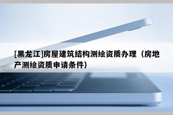 [黑龍江]房屋建筑結(jié)構(gòu)測繪資質(zhì)辦理（房地產(chǎn)測繪資質(zhì)申請條件）