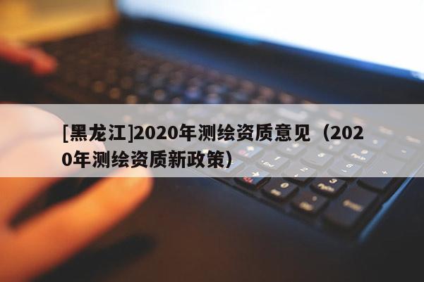 [黑龍江]2020年測(cè)繪資質(zhì)意見（2020年測(cè)繪資質(zhì)新政策）