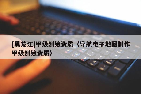 [黑龍江]甲級(jí)測(cè)繪資質(zhì)（導(dǎo)航電子地圖制作甲級(jí)測(cè)繪資質(zhì)）