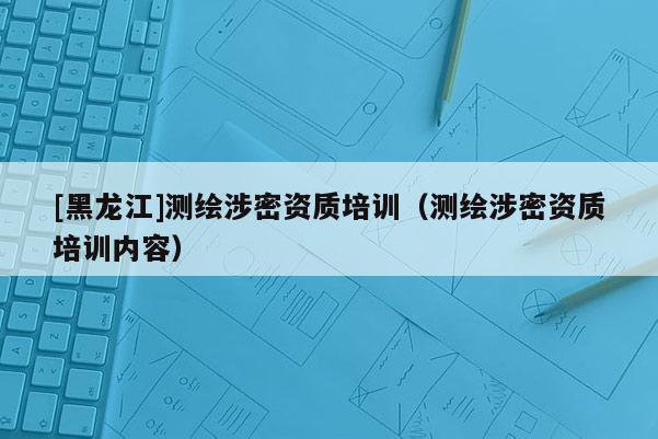[黑龍江]測繪涉密資質(zhì)培訓(xùn)（測繪涉密資質(zhì)培訓(xùn)內(nèi)容）