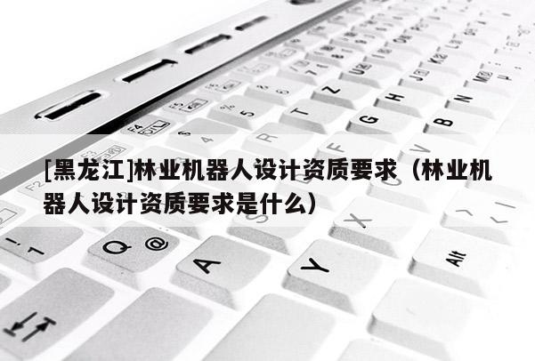 [黑龍江]林業(yè)機(jī)器人設(shè)計(jì)資質(zhì)要求（林業(yè)機(jī)器人設(shè)計(jì)資質(zhì)要求是什么）