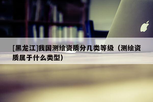 [黑龍江]我國測繪資質(zhì)分幾類等級（測繪資質(zhì)屬于什么類型）