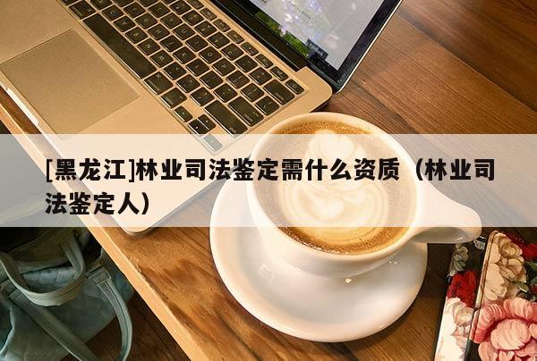 [黑龍江]林業(yè)司法鑒定需什么資質(zhì)（林業(yè)司法鑒定人）