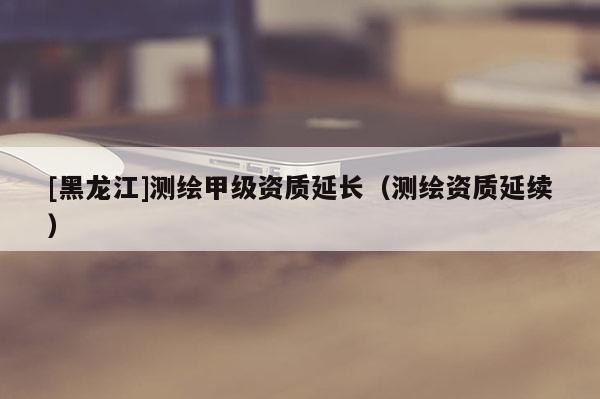 [黑龍江]測繪甲級資質(zhì)延長（測繪資質(zhì)延續(xù)）