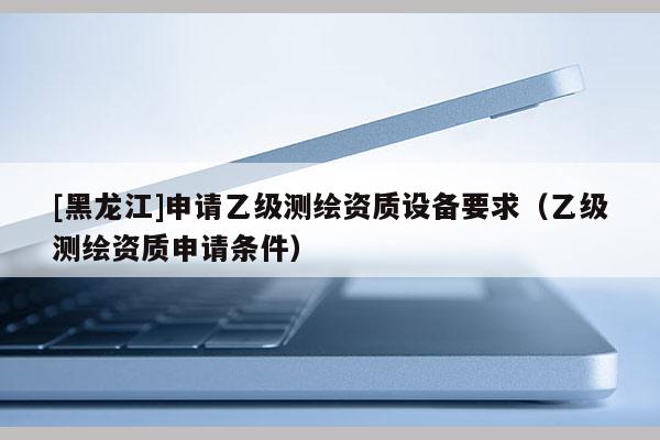 [黑龍江]申請乙級測繪資質設備要求（乙級測繪資質申請條件）