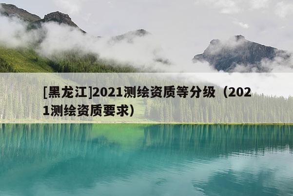[黑龍江]2021測繪資質(zhì)等分級（2021測繪資質(zhì)要求）