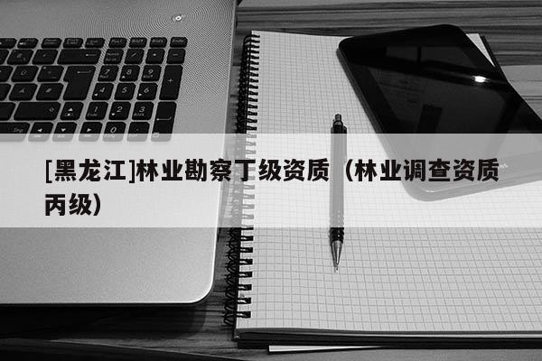 [黑龍江]林業(yè)勘察丁級(jí)資質(zhì)（林業(yè)調(diào)查資質(zhì)丙級(jí)）
