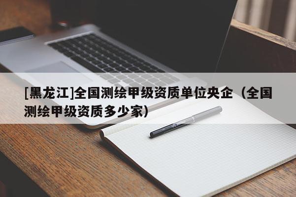 [黑龍江]全國測繪甲級資質(zhì)單位央企（全國測繪甲級資質(zhì)多少家）