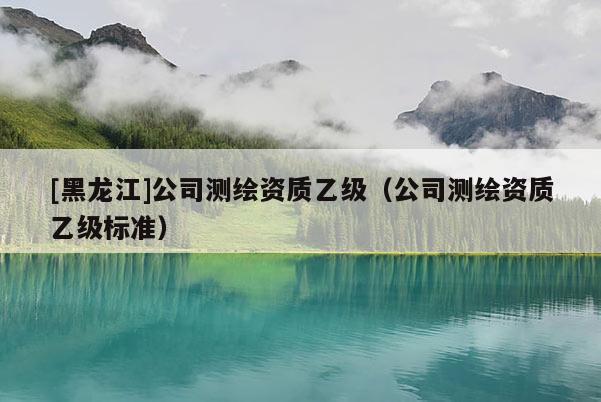 [黑龍江]公司測繪資質(zhì)乙級（公司測繪資質(zhì)乙級標(biāo)準(zhǔn)）