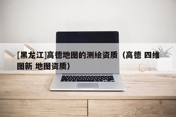 [黑龍江]高德地圖的測(cè)繪資質(zhì)（高德 四維圖新 地圖資質(zhì)）