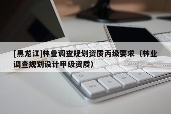 [黑龍江]林業(yè)調(diào)查規(guī)劃資質(zhì)丙級要求（林業(yè)調(diào)查規(guī)劃設(shè)計(jì)甲級資質(zhì)）
