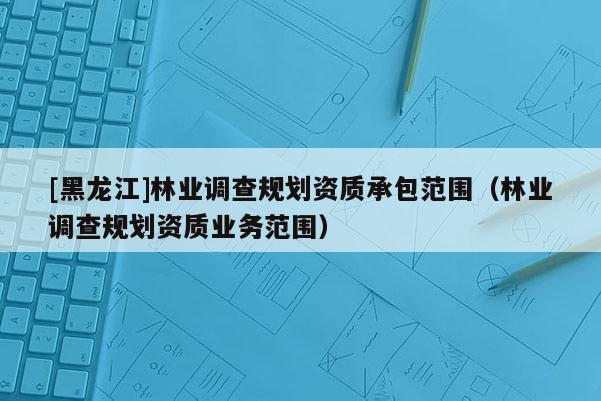 [黑龍江]林業(yè)調(diào)查規(guī)劃資質(zhì)承包范圍（林業(yè)調(diào)查規(guī)劃資質(zhì)業(yè)務(wù)范圍）