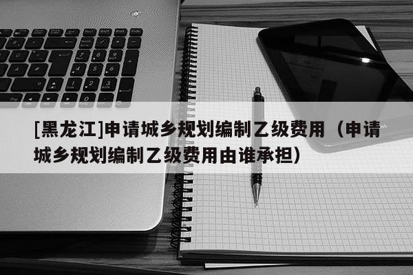 [黑龍江]申請城鄉(xiāng)規(guī)劃編制乙級費用（申請城鄉(xiāng)規(guī)劃編制乙級費用由誰承擔）