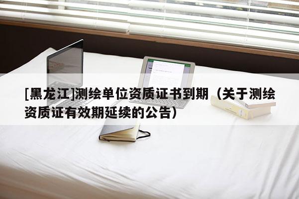 [黑龍江]測(cè)繪單位資質(zhì)證書到期（關(guān)于測(cè)繪資質(zhì)證有效期延續(xù)的公告）