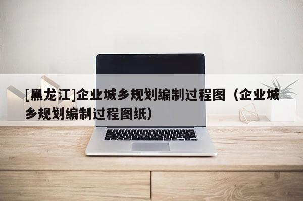 [黑龍江]企業(yè)城鄉(xiāng)規(guī)劃編制過程圖（企業(yè)城鄉(xiāng)規(guī)劃編制過程圖紙）