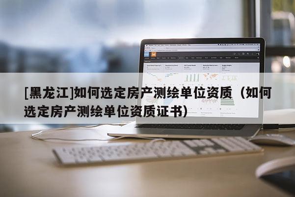 [黑龍江]如何選定房產(chǎn)測繪單位資質(zhì)（如何選定房產(chǎn)測繪單位資質(zhì)證書）