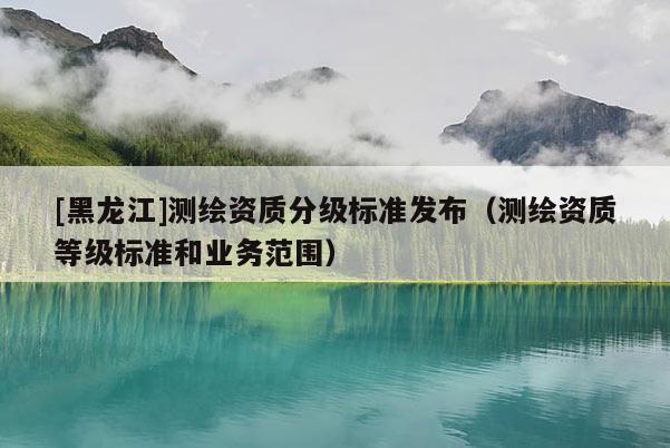 [黑龍江]測(cè)繪資質(zhì)分級(jí)標(biāo)準(zhǔn)發(fā)布（測(cè)繪資質(zhì)等級(jí)標(biāo)準(zhǔn)和業(yè)務(wù)范圍）