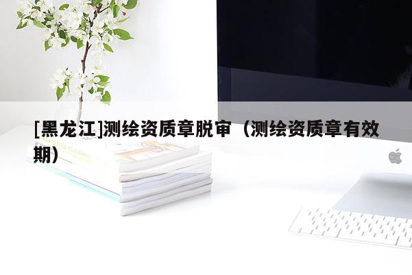 [黑龍江]測(cè)繪資質(zhì)章脫審（測(cè)繪資質(zhì)章有效期）