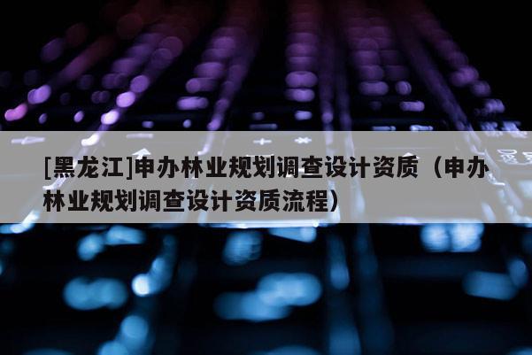 [黑龍江]申辦林業(yè)規(guī)劃調(diào)查設計資質(zhì)（申辦林業(yè)規(guī)劃調(diào)查設計資質(zhì)流程）