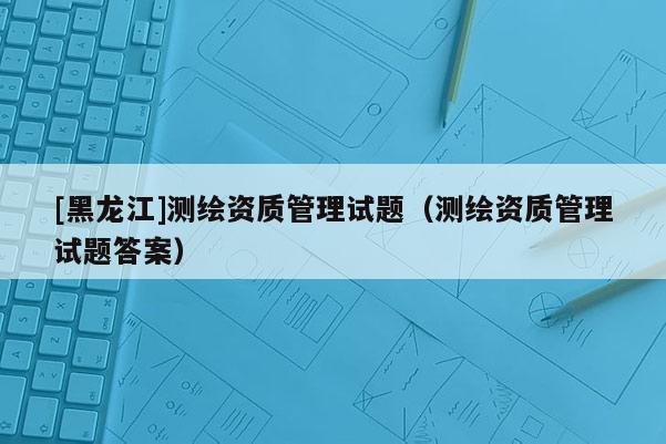 [黑龍江]測(cè)繪資質(zhì)管理試題（測(cè)繪資質(zhì)管理試題答案）