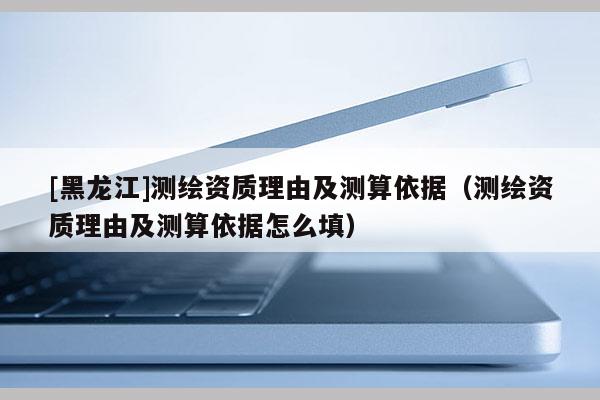 [黑龍江]測(cè)繪資質(zhì)理由及測(cè)算依據(jù)（測(cè)繪資質(zhì)理由及測(cè)算依據(jù)怎么填）