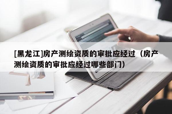 [黑龍江]房產(chǎn)測繪資質(zhì)的審批應(yīng)經(jīng)過（房產(chǎn)測繪資質(zhì)的審批應(yīng)經(jīng)過哪些部門）
