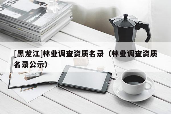 [黑龍江]林業(yè)調(diào)查資質(zhì)名錄（林業(yè)調(diào)查資質(zhì)名錄公示）