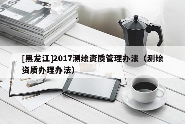 [黑龍江]2017測(cè)繪資質(zhì)管理辦法（測(cè)繪資質(zhì)辦理辦法）