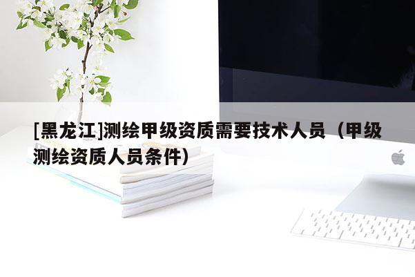 [黑龍江]測繪甲級資質需要技術人員（甲級測繪資質人員條件）