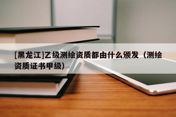 [黑龍江]乙級(jí)測(cè)繪資質(zhì)都由什么頒發(fā)（測(cè)繪資質(zhì)證書(shū)甲級(jí)）