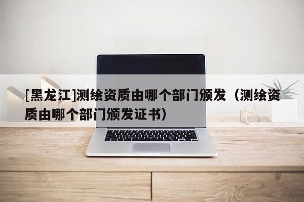 [黑龍江]測繪資質(zhì)由哪個部門頒發(fā)（測繪資質(zhì)由哪個部門頒發(fā)證書）