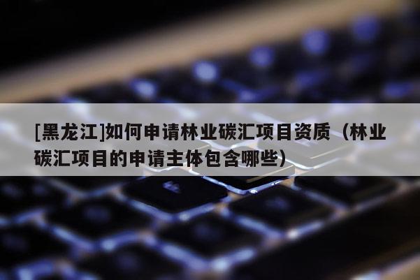 [黑龍江]如何申請(qǐng)林業(yè)碳匯項(xiàng)目資質(zhì)（林業(yè)碳匯項(xiàng)目的申請(qǐng)主體包含哪些）