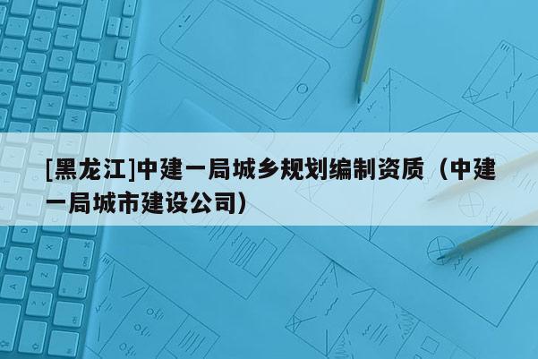 [黑龍江]中建一局城鄉(xiāng)規(guī)劃編制資質(zhì)（中建一局城市建設(shè)公司）