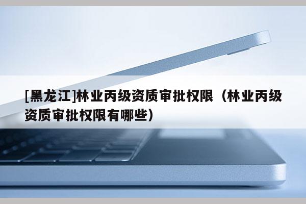 [黑龍江]林業(yè)丙級資質審批權限（林業(yè)丙級資質審批權限有哪些）