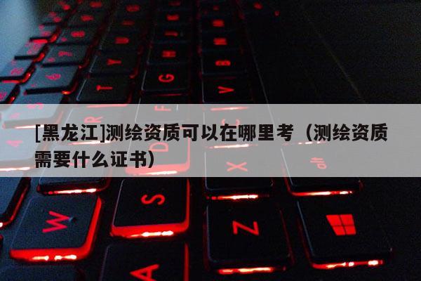 [黑龍江]測繪資質(zhì)可以在哪里考（測繪資質(zhì)需要什么證書）